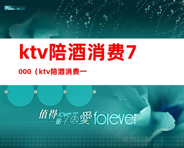 ktv陪酒消费7000（ktv陪酒消费一般多少?）