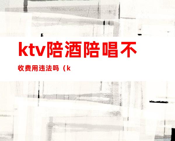 ktv陪酒陪唱不收费用违法吗（ktv陪唱的违法吗）