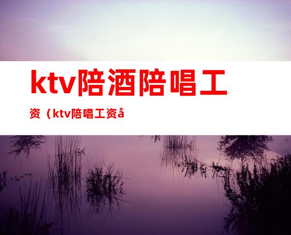 ktv陪酒陪唱工资（ktv陪唱工资多少）