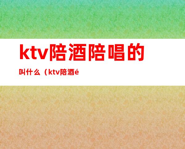 ktv陪酒陪唱的叫什么（ktv陪酒陪唱都做什么）