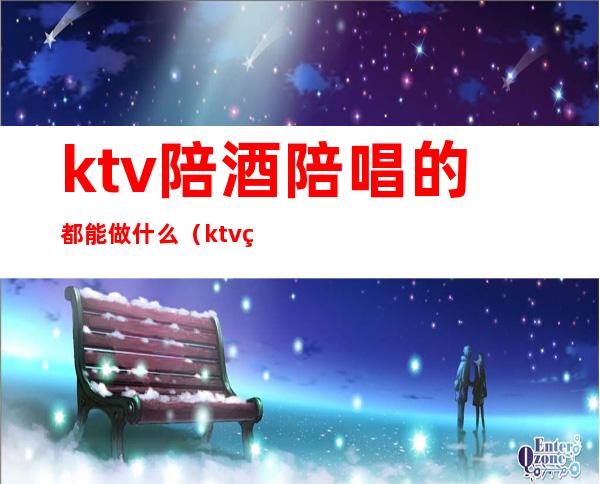 ktv陪酒陪唱的都能做什么（ktv的陪唱可以做什么）