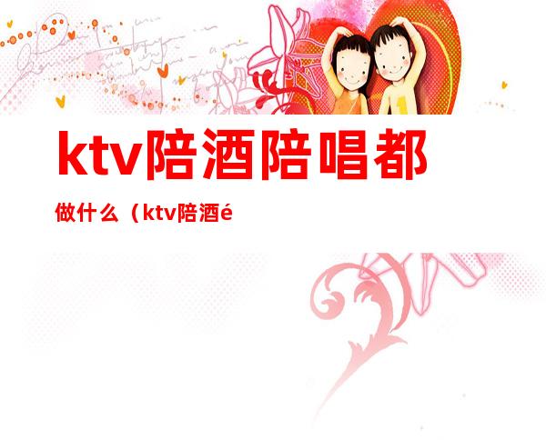 ktv陪酒陪唱都做什么（ktv陪酒陪唱歌都干嘛）