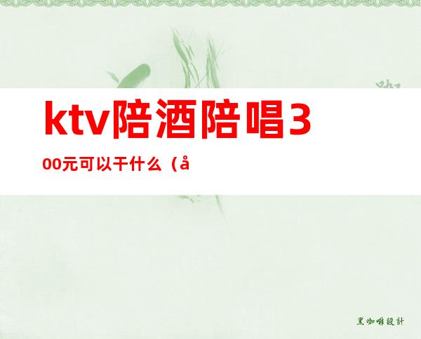 ktv陪酒陪唱300元可以干什么（在ktv找个陪唱要多少钱）