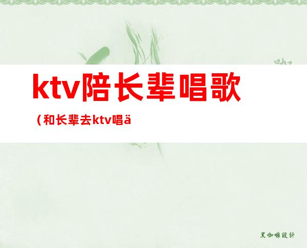 ktv陪长辈唱歌（和长辈去ktv唱什么歌）