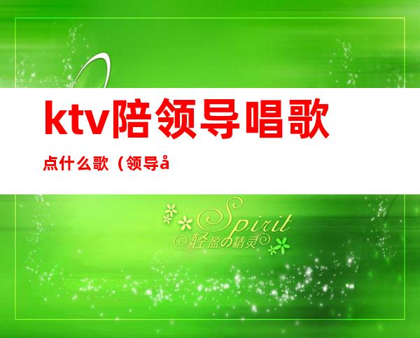 ktv陪领导唱歌点什么歌（领导去ktv唱什么歌）