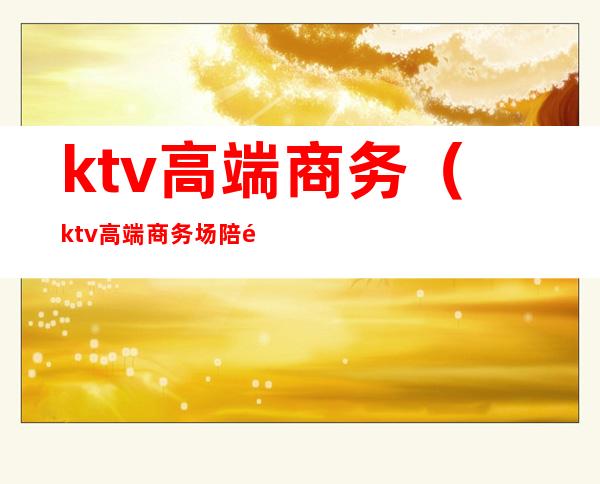 ktv高端商务（ktv高端商务场陪酒）