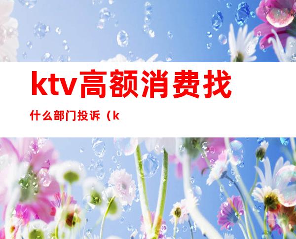 ktv高额消费找什么部门投诉（ktv最低消费可以投诉吗）