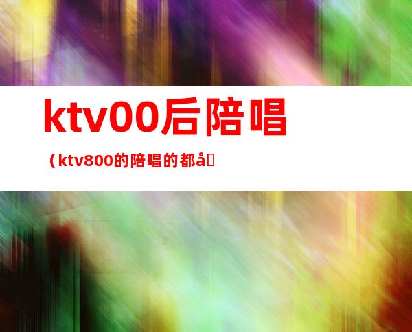 ktv00后陪唱（ktv800的陪唱的都做些什么）