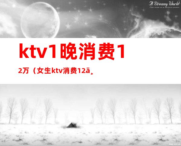 ktv1晚消费12万（女生ktv消费12万）