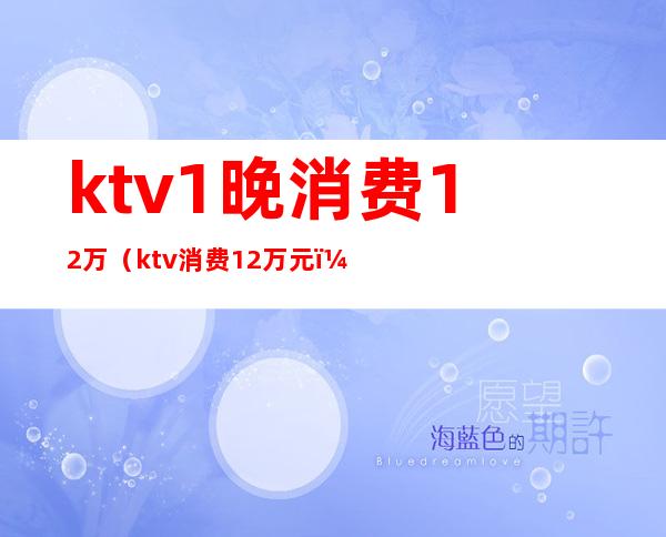 ktv1晚消费12万（ktv消费12万元）