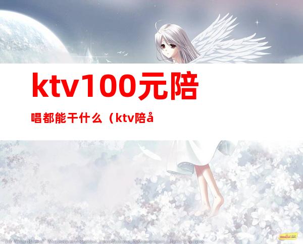 ktv100元陪唱都能干什么（ktv陪唱能挣多少钱）