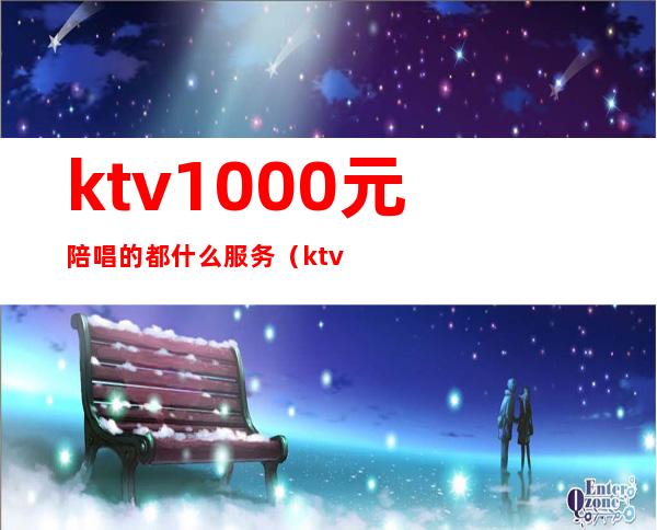 ktv1000元陪唱的都什么服务（ktv点陪唱多少钱）