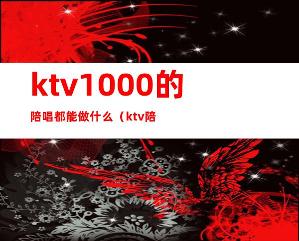 ktv1000的陪唱都能做什么（ktv陪唱可以干嘛）