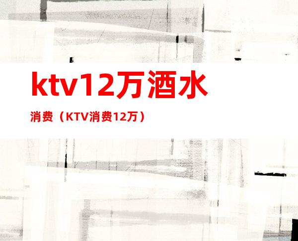 ktv12万酒水消费（KTV消费12万）