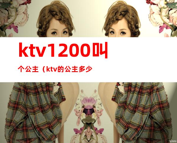 ktv1200叫个公主（ktv的公主多少钱叫一个）