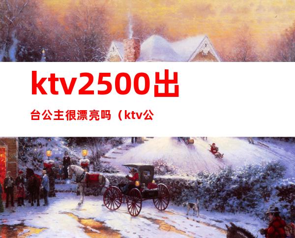 ktv2500出台公主很漂亮吗（ktv公主都要很漂亮吗）