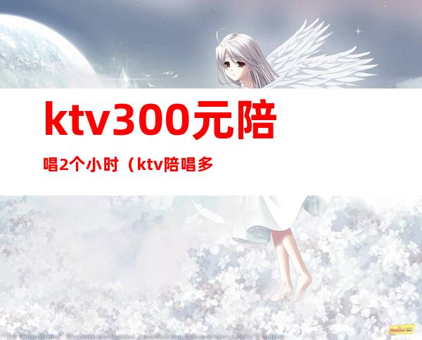 ktv300元陪唱2个小时（ktv陪唱多少钱一晚）