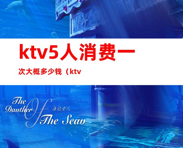 ktv5人消费一次大概多少钱（ktv5个人多少钱）