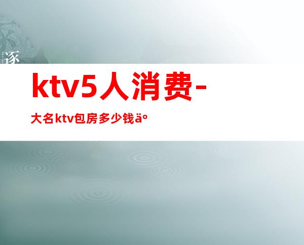 ktv5人消费-大名ktv包房多少钱五个人