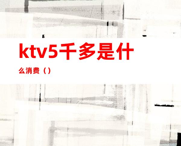 ktv5千多是什么消费（）