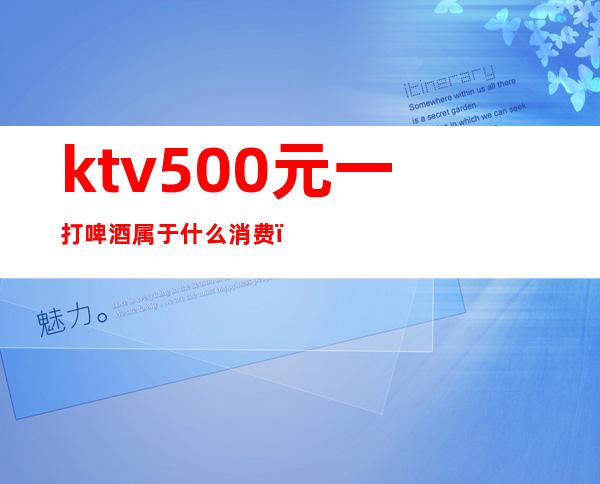 ktv500元一打啤酒属于什么消费（KTV啤酒多少钱一打）