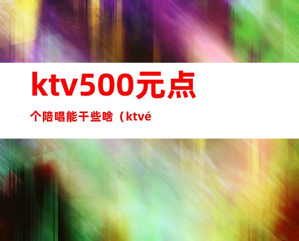 ktv500元点个陪唱能干些啥（ktv陪唱一般多少钱）