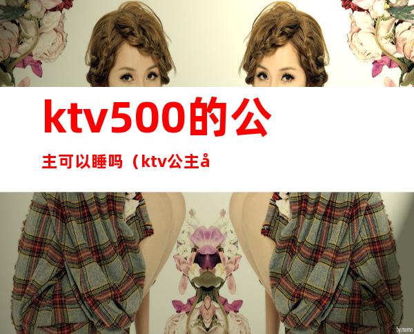 ktv500的公主可以睡吗（ktv公主多少钱可以睡吗）