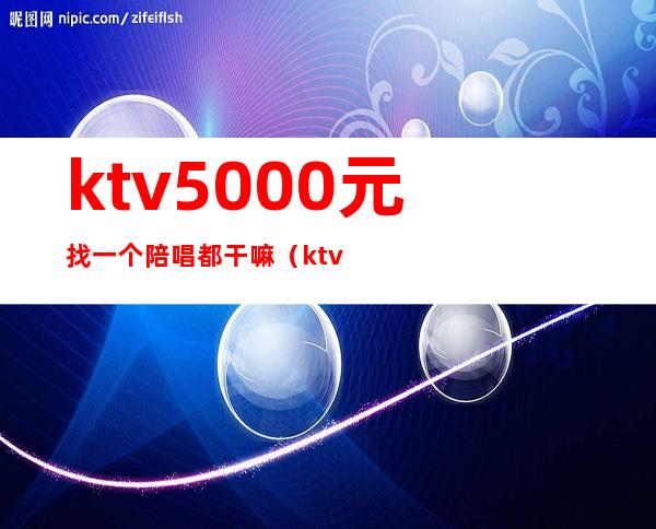 ktv5000元找一个陪唱都干嘛（ktv陪唱多少钱）