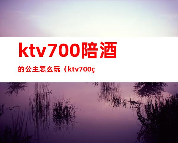 ktv700陪酒的公主怎么玩（ktv700的公主能做什么）