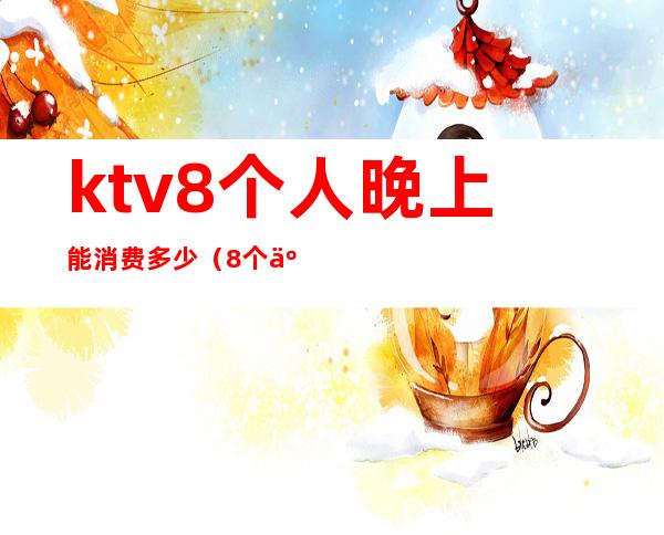 ktv8个人晚上能消费多少（8个人去ktv大概多少钱）