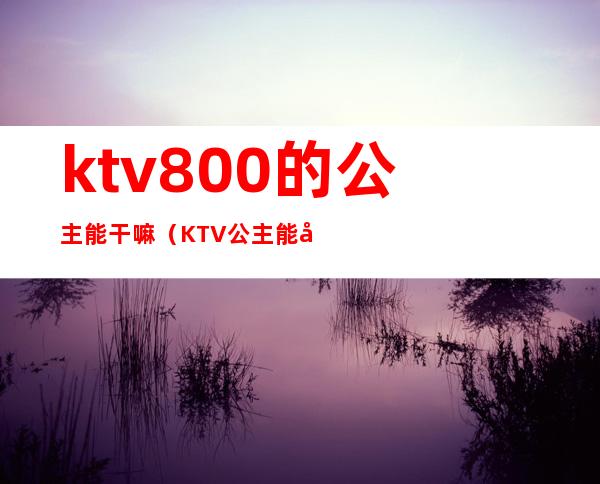 ktv800的公主能干嘛（KTV公主能干嘛）