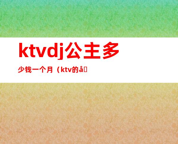 ktvdj公主多少钱一个月（ktv的公主一个月多少钱）