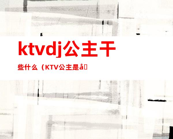 ktvdj公主干些什么（KTV公主是做什么的）