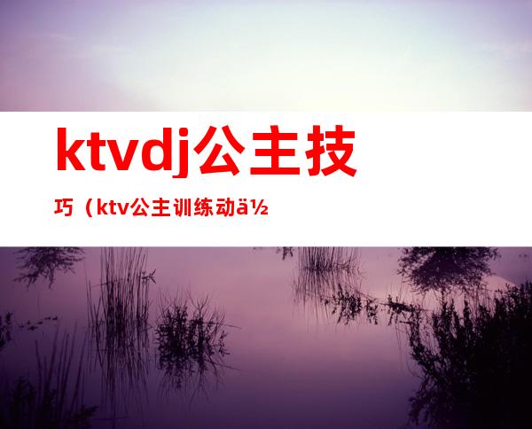 ktvdj公主技巧（ktv公主训练动作）