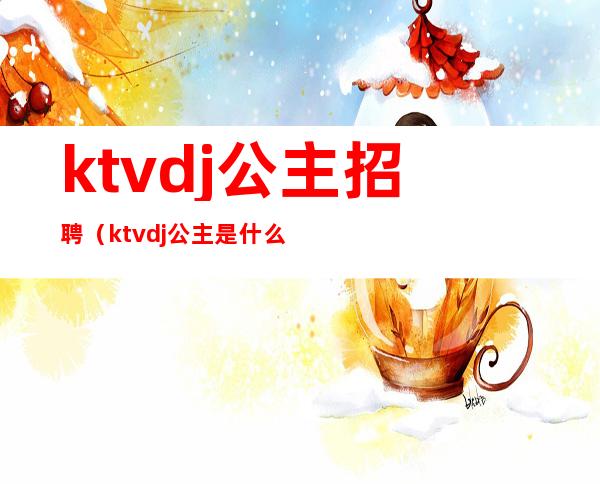 ktvdj公主招聘（ktvdj公主是什么岗位）