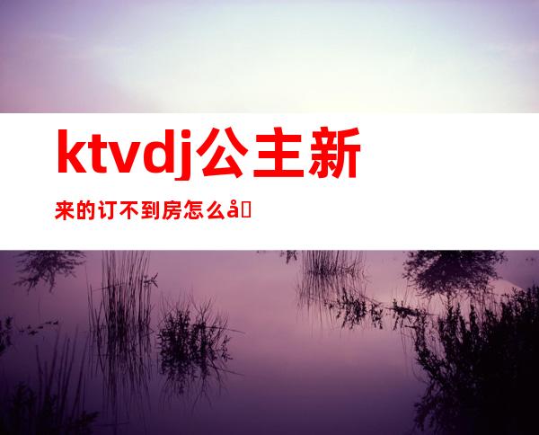 ktvdj公主新来的订不到房怎么办（ktv公主有订房任务吗）