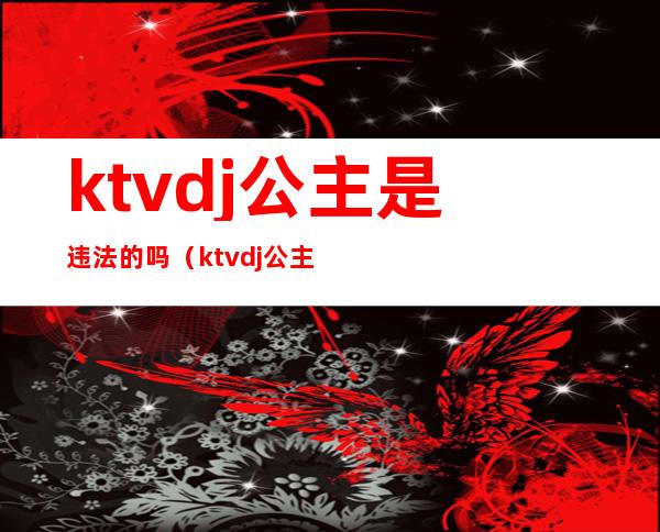 ktvdj公主是违法的吗（ktvdj公主服务流程）