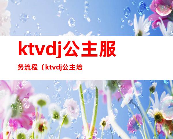 ktvdj公主服务流程（ktvdj公主培训资料）