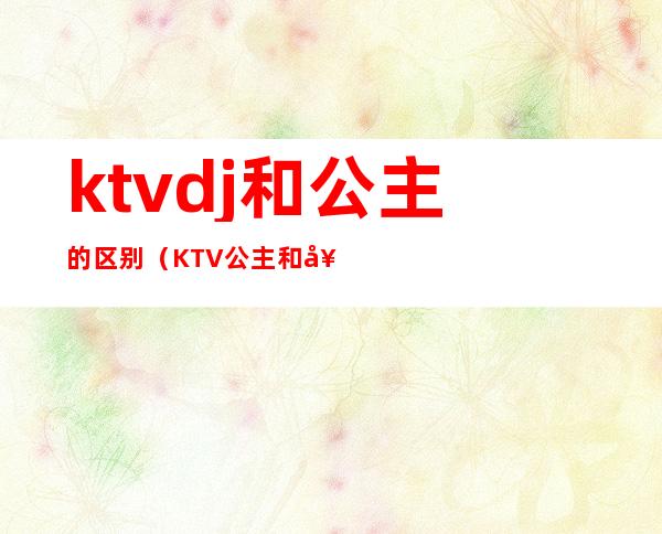 ktvdj和公主的区别（KTV公主和女孩的区别）