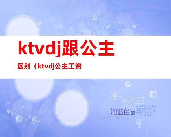 ktvdj跟公主区别（ktvdj公主工资一般多少）