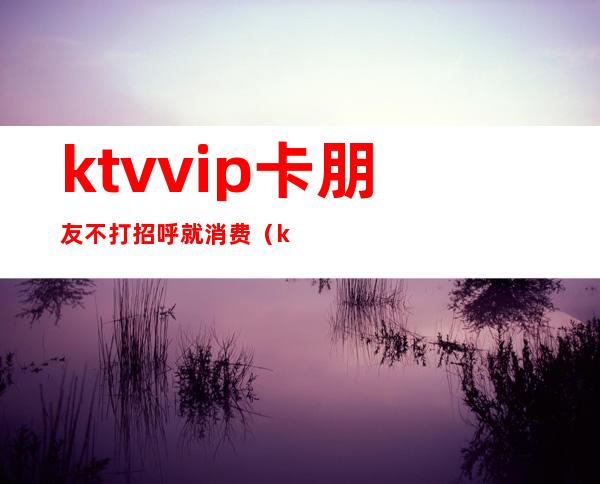 ktvvip卡朋友不打招呼就消费（ktvvip卡可以退钱吗）