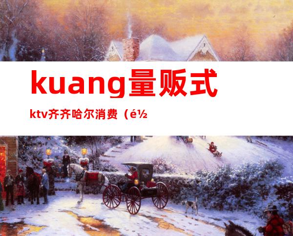 kuang量贩式ktv齐齐哈尔消费（齐齐哈尔酒花ktv）