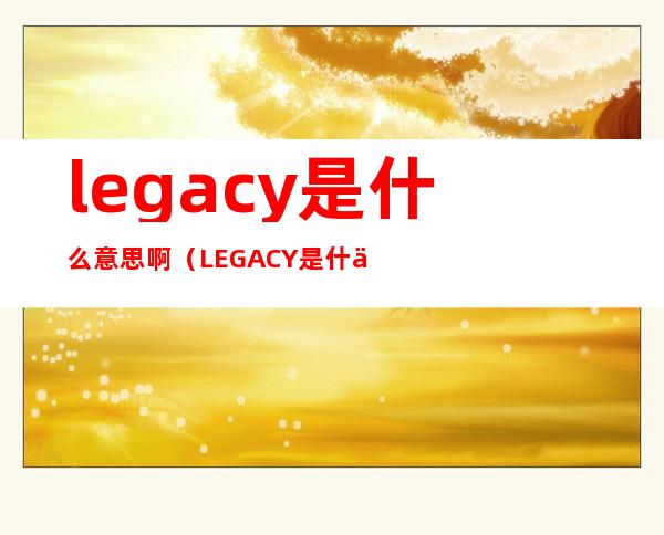 legacy是什么意思啊（LEGACY是什么意思啊）