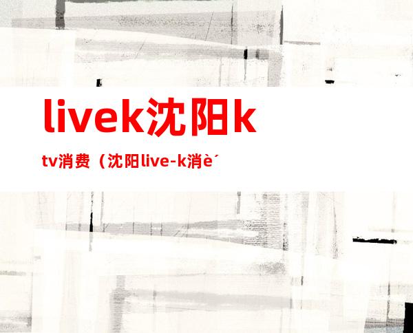 livek沈阳ktv消费（沈阳live-k消费）