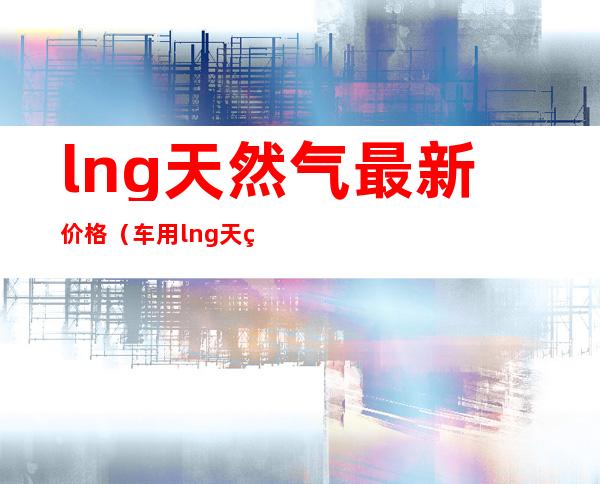 lng天然气最新价格（车用lng天然气最新价格）