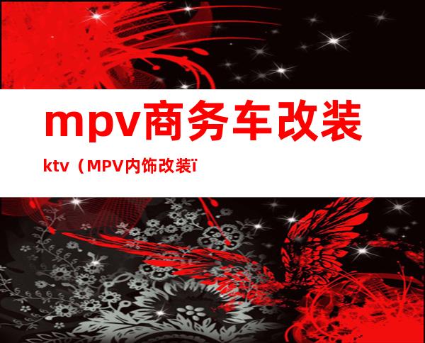 mpv商务车改装ktv（MPV内饰改装）