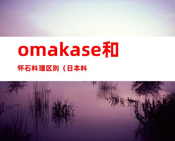 omakase和怀石料理区别（日本料理和怀石料理的区别）