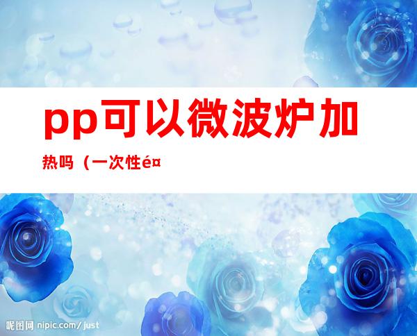 pp可以微波炉加热吗（一次性餐盒pp可以微波炉加热吗）