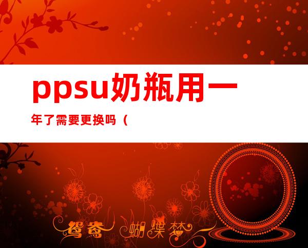 ppsu奶瓶用一年了需要更换吗（ppsu奶瓶用多久需要更换）