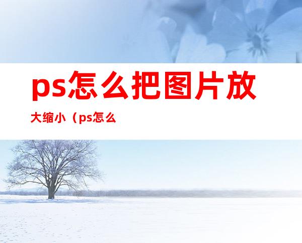 ps怎么把图片放大缩小（ps怎么样把图片放大缩小）